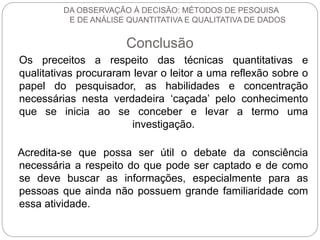 DA OBSERVAÇÃO À DECISÃO: MÉTODOS DE PESQUISA 
E DE ANÁLISE QUANTITATIVA E QUALITATIVA DE DADOS 
Conclusão 
Os preceitos a respeito das técnicas quantitativas e 
qualitativas procuraram levar o leitor a uma reflexão sobre o 
papel do pesquisador, as habilidades e concentração 
necessárias nesta verdadeira ‘caçada’ pelo conhecimento 
que se inicia ao se conceber e levar a termo uma 
investigação. 
Acredita-se que possa ser útil o debate da consciência 
necessária a respeito do que pode ser captado e de como 
se deve buscar as informações, especialmente para as 
pessoas que ainda não possuem grande familiaridade com 
essa atividade. 
 