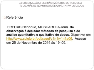 DA OBSERVAÇÃO À DECISÃO: MÉTODOS DE PESQUISA 
E DE ANÁLISE QUANTITATIVA E QUALITATIVA DE DADOS 
Referência 
FREITAS Henrique, MOSCAROLA Jean. Da 
observação à decisão: métodos de pesquisa e de 
análise quantitativa e qualitativa de dados. Disponível em 
http://www.scielo.br/pdf/raeel/v1n1/v1n1a06. Acesso 
em 25 de Novembro de 2014 ás 19h09. 
