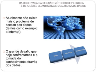 DA OBSERVAÇÃO À DECISÃO: MÉTODOS DE PESQUISA 
E DE ANÁLISE QUANTITATIVA E QUALITATIVA DE DADOS 
Atualmente não existe 
mais o problema de 
acesso aos dados 
(temos como exemplo 
a Internet); 
O grande desafio que 
hoje confrontamos é a 
tomada do 
conhecimento através 
dos dados. 
 