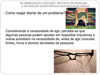 DA OBSERVAÇÃO À DECISÃO: MÉTODOS DE PESQUISA 
E DE ANÁLISE QUANTITATIVA E QUALITATIVA DE DADOS 
Como reagir diante de um problema? 
Considerando a necessidade de agir, percebe-se que 
algumas pessoas podem apostar em respostas impulsivas e 
outras acreditam na necessidade de, antes de agir consultar 
fontes, livros e demais atividades de pesquisa 
 