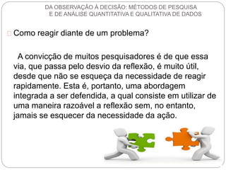 DA OBSERVAÇÃO À DECISÃO: MÉTODOS DE PESQUISA 
E DE ANÁLISE QUANTITATIVA E QUALITATIVA DE DADOS 
Como reagir diante de um problema? 
A convicção de muitos pesquisadores é de que essa 
via, que passa pelo desvio da reflexão, é muito útil, 
desde que não se esqueça da necessidade de reagir 
rapidamente. Esta é, portanto, uma abordagem 
integrada a ser defendida, a qual consiste em utilizar de 
uma maneira razoável a reflexão sem, no entanto, 
jamais se esquecer da necessidade da ação. 
 