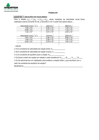 TRABALHO
QUESTÃO 1 (REAÇÕES NO EQUILÍBRIO)
Para a reação A(g) +
1
2
B(g) ⇋ 2C(g) + D(g), várias medições da velocidade inicial foram
realizadas usando somente A e B, e somente C e D. A partir dos dados abaixo...
Velocidade (mol.L
-1
.s
-1
) [A]/mol.L
-1
[B]/mol.L
-1
1,08 x 10
-4
6.60 x 10
-2
1,23 x 10
-1
6,58 x 10
-4
4,01 x 10
-1
1,23 x 10
-1
1,32 x 10
-3
4,01 x 10
-1
2,25 x 10
-1
Velocidade (mol.L
-1
.s
-1
) [C]/mol.L
-1
[D]/mol.L
-1
7,81 x 10
-6
2,90 x 10
-1
9,95 x 10
-2
1,56 x 10
-5
2,90 x 10
-1
1,97 x 10
-1
6,24 x 10
-5
5,75 x 10
-1
1,97 x 10
-1
...calcule:
(1.A) A constante de velocidade da reação direta. kD:_____________
(1.B) A constante de velocidade da reação inversa. kI: ___________
(1.C) A constante de equilíbrio para a reação. Keq: ______________
(1.D) Qual a ordem de reação em relação a cada substância? A____; B____; C____; D____
(1.E) Se adicionarmos um catalisador para acelerar a reação direta, o que acontece com o
valor da constante de equilíbrio de reação?
RESPOSTA:________________________________________________________________
 