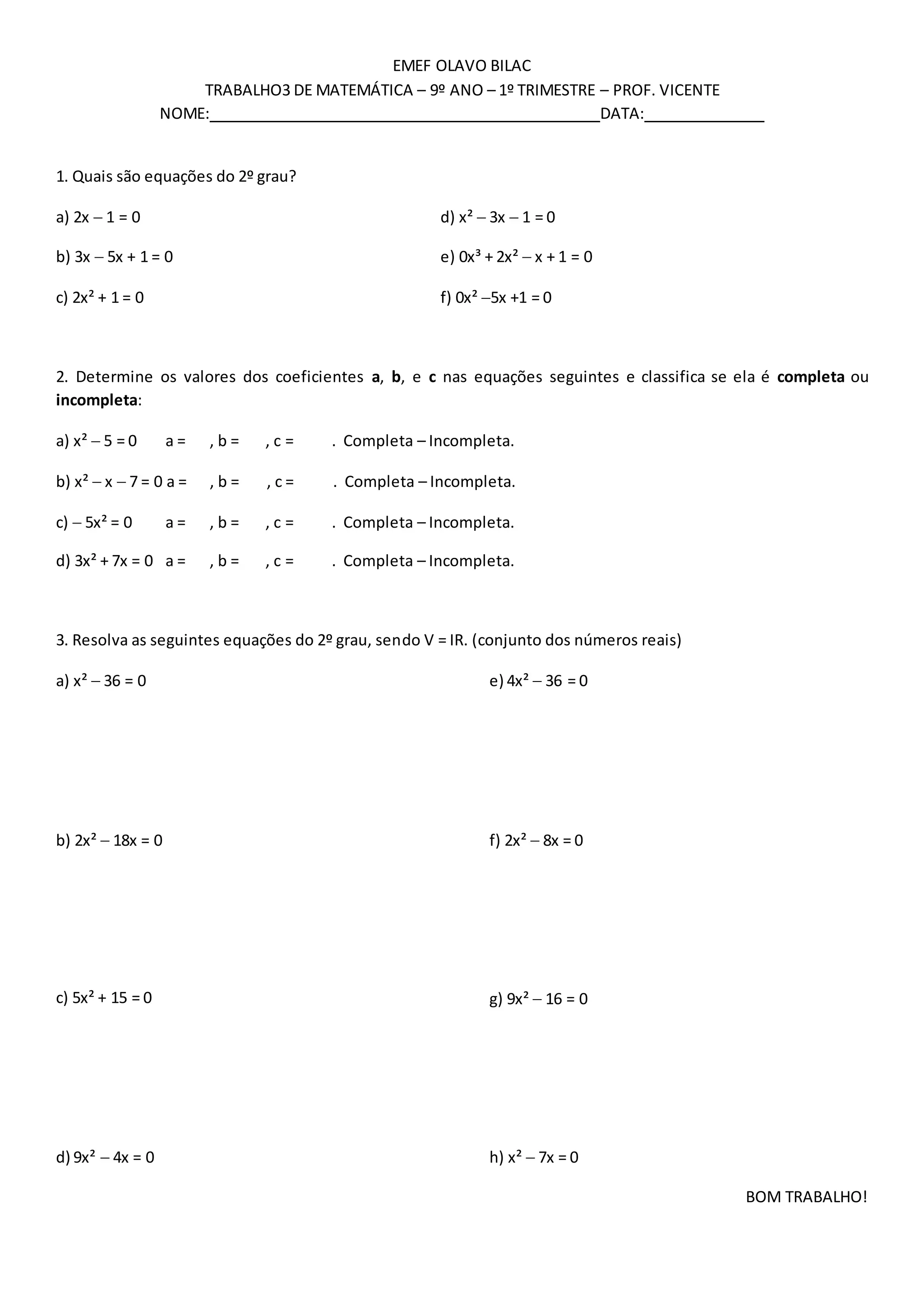 EMEF OLAVO BILAC
TRABALHO3 DE MATEMÁTICA – 9º ANO – 1º TRIMESTRE – PROF. VICENTE
NOME: DATA:
1. Quais são equações do 2º grau?
a) 2x 1 = 0 d) x² 3x 1 = 0
b) 3x 5x + 1 = 0 e) 0x³ + 2x² x + 1 = 0
c) 2x² + 1 = 0 f) 0x² 5x +1 = 0
2. Determine os valores dos coeficientes a, b, e c nas equações seguintes e classifica se ela é completa ou
incompleta:
a) x² 5 = 0 a = , b = , c = . Completa – Incompleta.
b) x² x 7 = 0 a = , b = , c = . Completa – Incompleta.
c) 5x² = 0 a = , b = , c = . Completa – Incompleta.
d) 3x² + 7x = 0 a = , b = , c = . Completa – Incompleta.
3. Resolva as seguintes equações do 2º grau, sendo V = IR. (conjunto dos números reais)
a) x² 36 = 0
b) 2x² 18x = 0
c) 5x² + 15 = 0
d) 9x² 4x = 0
e) 4x² 36 = 0
f) 2x² 8x = 0
g) 9x² 16 = 0
h) x² 7x = 0
BOM TRABALHO!