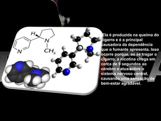 Ela é produzida na queima do
cigarro e é a principal
causadora da dependência
que o fumante apresenta. Isso
ocorre porque, ao se tragar o
cigarro, a nicotina chega em
cerca de 9 segundos ao
cérebro e atua sobre o
sistema nervoso central,
causando uma sensação de
bem-estar agradável.
 
