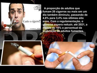 A proporção de adultos que
fumam 20 cigarros ou mais em um
dia também diminuiu, passando de
4,6% para 3,4% nos últimos oito
anos. Com a regulamentação, o
governo espera reduzir, até 2021, a
menos de 10% o percentual da
população de adultos fumantes.
 