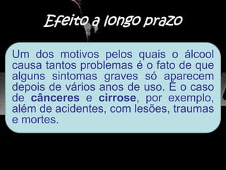 Efeito a longo prazo
Um dos motivos pelos quais o álcool
causa tantos problemas é o fato de que
alguns sintomas graves só aparecem
depois de vários anos de uso. É o caso
de cânceres e cirrose, por exemplo,
além de acidentes, com lesões, traumas
e mortes.
 
