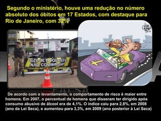 Segundo o ministério, houve uma redução no número
absoluto dos óbitos em 17 Estados, com destaque para
Rio de Janeiro, com 32%
De acordo com o levantamento, o comportamento de risco é maior entre
homens. Em 2007, o percentual de homens que disseram ter dirigido após
consumo abusivo de álcool era de 4,1%. O índice caiu para 2,8%, em 2008
(ano da Lei Seca), e aumentou para 3,3%, em 2009 (ano posterior à Lei Seca)
 