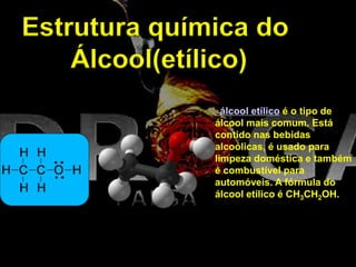 Estrutura química do
Álcool(etílico)
álcool etílico é o tipo de
álcool mais comum. Está
contido nas bebidas
alcoólicas, é usado para
limpeza doméstica e também
é combustível para
automóveis. A fórmula do
álcool etílico é CH3CH2OH.
 