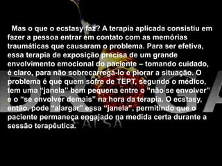Mas o que o ecstasy faz? A terapia aplicada consistiu em
fazer a pessoa entrar em contato com as memórias
traumáticas que causaram o problema. Para ser efetiva,
essa terapia de exposição precisa de um grande
envolvimento emocional do paciente – tomando cuidado,
é claro, para não sobrecarregá-lo e piorar a situação. O
problema é que quem sofre de TEPT, segundo o médico,
tem uma “janela” bem pequena entre o “não se envolver”
e o “se envolver demais” na hora da terapia. O ecstasy,
então, pode “alargar” essa “janela”, permitindo que o
paciente permaneça engajado na medida certa durante a
sessão terapêutica.
 