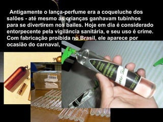 Antigamente o lança-perfume era a coqueluche dos
salões - até mesmo as crianças ganhavam tubinhos
para se divertirem nos bailes. Hoje em dia é considerado
entorpecente pela vigilância sanitária, e seu uso é crime.
Com fabricação proibida no Brasil, ele aparece por
ocasião do carnaval, contrabandeado de outros países
 