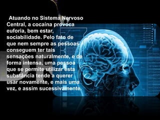 Atuando no Sistema Nervoso
Central, a cocaína provoca
euforia, bem estar,
sociabilidade. Pelo fato de
que nem sempre as pessoas
conseguem ter tais
sensações naturalmente, e de
forma intensa, uma pessoa
que se permite utilizar esta
substância tende a querer
usar novamente, e mais uma
vez, e assim sucessivamente.
 