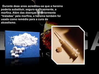 Durante doze anos acreditou-se que a heroína
poderia substituir, segura e eficazmente, a
morfina. Além das doenças anteriormente
“tratadas” pela morfina, a heroína também foi
usada como remédio para a cura do
alcoolismo.
 