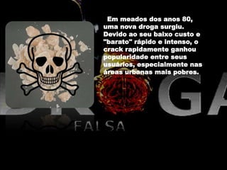 Em meados dos anos 80,
uma nova droga surgiu.
Devido ao seu baixo custo e
"barato" rápido e intenso, o
crack rapidamente ganhou
popularidade entre seus
usuários, especialmente nas
áreas urbanas mais pobres.
 