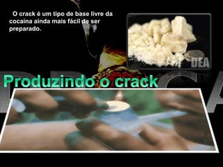 O crack é um tipo de base livre da
cocaína ainda mais fácil de ser
preparado.
Por que "crack"? A palavra "crack" vem do som que a pedra
de cristal faz quando é aquecida no cachimbo de crack. Esse
som é causado pelo bicarbonato de sódio.
 