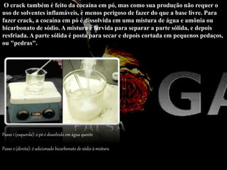 O crack também é feito da cocaína em pó, mas como sua produção não requer o
uso de solventes inflamáveis, é menos perigoso de fazer do que a base livre. Para
fazer crack, a cocaína em pó é dissolvida em uma mistura de água e amônia ou
bicarbonato de sódio. A mistura é fervida para separar a parte sólida, e depois
resfriada. A parte sólida é posta para secar e depois cortada em pequenos pedaços,
ou "pedras".
Passo 1 (esquerda): o pó é dissolvido em água quente
Passo 2 (direita): é adicionado bicarbonato de sódio à mistura
 