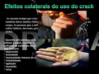 Ao mesmo tempo que cria uma sensação de alegria no usuário, o crack
também deixa muitos efeitos significativos e potencialmente perigosos no
corpo. As pessoas que o utilizam mesmo poucas vezes correm riscos de
sofrer infarto, derrame, problemas respiratórios e problemas mentais
sérios.
Quando uma pessoa viciada pára de
utilizar o crack, há uma "crise". Ela
enfrenta os sintomas da abstinência,
que incluem:
* depressão
* ansiedade
* necessidade intensa da droga
* irritabilidade
* agitação
* exaustão
* raiva
 