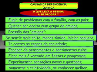 CAUSAS DA DEPENDÊNCIA
QUÍMICA
O QUE LEVA A PESSOA
A SE DROGAR ?
Fugir de problemas com a família, com os pais;
Querer ser aceito num grupo de amigos;
Pressão dos “amigos”;
Se sentir mais solto, menos tímido, iniciar paquera;
Ir contra as regras da sociedade;
Escapar de pensamentos e sentimentos ruins;
Ficar mais à vontade em festas e programas;
Experimentar sensações novas e gostosas;
Aumentar a criatividade, se conhecer melhor.
 