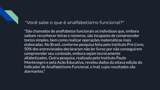 "Você sabe o que é analfabetismo funcional?"
"São chamados de analfabetos funcionais os indivíduos que, embora
saibam reconhecer letras e números, são incapazes de compreender
textos simples, bem como realizar operações matemáticas mais
elaboradas. No Brasil, conforme pesquisa feita pelo Instituto Pró-Livro,
50% dos entrevistados declararam não ler livros por não conseguirem
compreender seu conteúdo, embora sejam tecnicamente
alfabetizados. Outra pesquisa, realizada pelo Instituto Paulo
Montenegro e pela Ação Educativa, revelou dados da oitava edição do
Indicador de Analfabetismo Funcional, o Inaf, cujos resultados são
alarmantes."
 