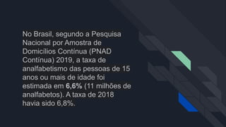 No Brasil, segundo a Pesquisa
Nacional por Amostra de
Domicílios Contínua (PNAD
Contínua) 2019, a taxa de
analfabetismo das pessoas de 15
anos ou mais de idade foi
estimada em 6,6% (11 milhões de
analfabetos). A taxa de 2018
havia sido 6,8%.
 