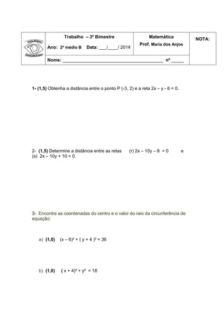 Trabalho – 3º Bimestre
Ano: 2º médio B Data: ___/____/ 2014
Matemática
Prof. Maria dos Anjos
NOTA:
Nome: ________________________________________ nº _____
1- (1,5) Obtenha a distância entre o ponto P (-3, 2) e a reta 2x – y - 6 = 0.
2- (1,5) Determine a distância entre as retas (r) 2x – 10y – 8 = 0 e
(s) 2x – 10y + 10 = 0.
3- Encontre as coordenadas do centro e o valor do raio da circunferência de
equação:
a) (1,0) (x – 6)² + ( y + 4 )² = 36
b) (1,0) ( x + 4)² + y² = 18
 