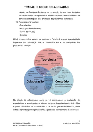 TRABALHO SOBRE COLABORAÇÃO
      - Apoio na Gestão de Projectos, na construção de uma base de dados
      de conhecimento para possibilitar a colaboração no desenvolvimento de
      parcerias estratégicas e de promoção de plataformas comerciais.
   4) Recursos empresariais:
      - Trabalho livre;
      - Produção de informação;
      - Casos de estudo;
      - Ensaios.

O link com as redes sociais, por exemplo o Facebook, é uma potencialidade
importante da colaboração que a comunidade dar e, na divulgação dos
produtos ou serviços.




No círculo da colaboração, como se vê acima,cabem a localização de
especialistas, a aproximação de talentos e a troca de conhecimento tácito. Mas
o ponto crítico está na fronteira com o círculo da gestão de conteúdo, onde
estão a aprendizagem organizacional, a gestão do conhecimento e a inovação.




                                                                              2
REDES DE INFORMAÇÃO                                       IESFF 22 DE MAIO 2011
PEDRO RUI RODRIGUES TEIXEIRA DE MELO
 