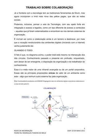 TRABALHO SOBRE COLABORAÇÃO
Já a fronteira com a tecnologia tem as tradicionais ferramentas de fórum, mas
agora incorporam a irmã mais nova das yellow pages, que são as redes
sociais.

Podemos, inclusive, pensar a veia da Tecnologia, com seu apelo forte em
integração e acesso a legados, como um tipo diferente de acesso a conteúdos
– aqueles que já foram sistematizados e encontram-se nos demais sistemas da
organização.

É incrível ver como a colaboração ainda é um terreno a desbravar, por mais
que a vocação revolucionária dos ambientes digitais (iniciando com a internet)
venha justamente daí.

OLHANDO O TODO

O fato é que, no diagrama acima, o poder total está mesmo na intersecção dos
três círculos. Conhecimento passado e presente em profusão, orquestrado,
sem deixar de ser emergente, à disposição da organização e do trabalhador do
conhecimento.

Essa é a meta maior de uma intranet avançada ou de um portal corporativo.
Essas são as principais proposições únicas de valor de um ambiente como
este – algo que nenhum outro sistema faz pela organização.

(http://ricardosaldanha.wordpress.com/2008/06/10/agregando-valor-em-ambientes-digitais-corporativos-colaboracao-e-
a-visao-do-todo-parte-4/)




                                                                                                          3
REDES DE INFORMAÇÃO                                                                   IESFF 22 DE MAIO 2011
PEDRO RUI RODRIGUES TEIXEIRA DE MELO
 