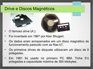 Drive e Discos Magnéticos
• O famoso drive (A:).
• Foi inventado em 1967 por Alan Shugart.
• Os dados eram armazenados em um disco magnético de
funcionamento parecido com as fitas k7.
• Os primeiros drives de disquete utilizavam um disco de 8
polegadas.
• Em 1981 foi usado no primeiro PC IBM. Tinha 5¼
polegadas e capacidade máxima de 360 kilobytes.
 