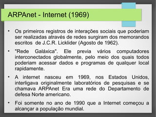 ARPAnet - Internet (1969)
• Os primeiros registros de interações sociais que poderiam
ser realizadas através de redes surgiram dos memorandos
escritos de J.C.R. Licklider (Agosto de 1962).
• "Rede Galáxica". Ele previa vários computadores
interconectados globalmente, pelo meio dos quais todos
poderiam acessar dados e programas de qualquer local
rapidamente.
• A internet nasceu em 1969, nos Estados Unidos,
interligava originalmente laboratórios de pesquisas e se
chamava ARPAnet Era uma rede do Departamento de
defesa Norte americano.
• Foi somente no ano de 1990 que a Internet começou a
alcançar a população mundial.
 