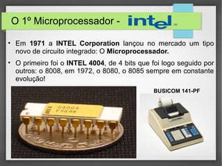 O 1º Microprocessador -
• Em 1971 a INTEL Corporation lançou no mercado um tipo
novo de circuito integrado: O Microprocessador.
• O primeiro foi o INTEL 4004, de 4 bits que foi logo seguido por
outros: o 8008, em 1972, o 8080, o 8085 sempre em constante
evolução!
BUSICOM 141-PF
 