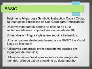 BASIC

Beginner's All-purpose Symbolic Instruction Code - Código
de Instruções Simbólicas de Uso Geral para Principiantes;

Desenvolvida para iniciantes na década de 60 e
implementada em computadores na década de 70;

Comandos em língua inglesa em seguida traduzidos;

Uma linguagem atualmente baseada em BASIC é o Visual
Basic da Microsoft;

Aplicativos comerciais eram diretamente escritos em
linguagem de máquina;

Utilizando instruções do processador e endereços de
memória, afim de extrair o máximo de desempenho;
 