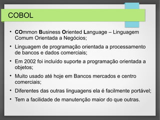 COBOL

COmmon Business Oriented Language – Linguagem
Comum Orientada a Negócios;

Linguagem de programação orientada a processamento
de bancos e dados comerciais;

Em 2002 foi incluído suporte a programação orientada a
objetos;

Muito usado até hoje em Bancos mercados e centro
comerciais;

Diferentes das outras linguagens ela é facilmente portável;

Tem a facilidade de manutenção maior do que outras.
 