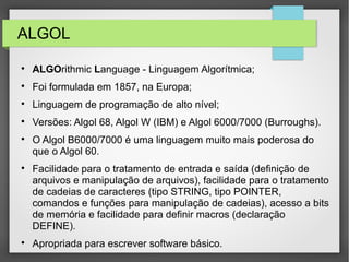 ALGOL

ALGOrithmic Language - Linguagem Algorítmica;

Foi formulada em 1857, na Europa;

Linguagem de programação de alto nível;

Versões: Algol 68, Algol W (IBM) e Algol 6000/7000 (Burroughs).

O Algol B6000/7000 é uma linguagem muito mais poderosa do
que o Algol 60.

Facilidade para o tratamento de entrada e saída (definição de
arquivos e manipulação de arquivos), facilidade para o tratamento
de cadeias de caracteres (tipo STRING, tipo POINTER,
comandos e funções para manipulação de cadeias), acesso a bits
de memória e facilidade para definir macros (declaração
DEFINE).

Apropriada para escrever software básico.
 