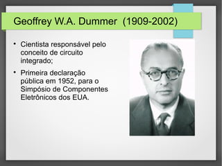 Geoffrey W.A. Dummer (1909-2002)

Cientista responsável pelo
conceito de circuito
integrado;

Primeira declaração
pública em 1952, para o
Simpósio de Componentes
Eletrônicos dos EUA.
 
