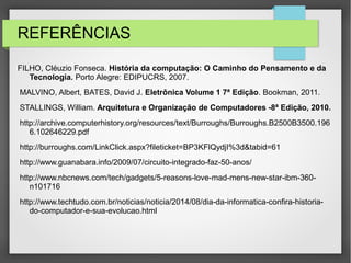 REFERÊNCIAS
FILHO, Cléuzio Fonseca. História da computação: O Caminho do Pensamento e da
Tecnologia. Porto Alegre: EDIPUCRS, 2007.
MALVINO, Albert, BATES, David J. Eletrônica Volume 1 7ª Edição. Bookman, 2011.
STALLINGS, William. Arquitetura e Organização de Computadores -8ª Edição, 2010.
http://archive.computerhistory.org/resources/text/Burroughs/Burroughs.B2500B3500.196
6.102646229.pdf
http://burroughs.com/LinkClick.aspx?fileticket=BP3KFlQydjI%3d&tabid=61
http://www.guanabara.info/2009/07/circuito-integrado-faz-50-anos/
http://www.nbcnews.com/tech/gadgets/5-reasons-love-mad-mens-new-star-ibm-360-
n101716
http://www.techtudo.com.br/noticias/noticia/2014/08/dia-da-informatica-confira-historia-
do-computador-e-sua-evolucao.html
 