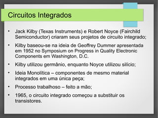 Circuitos Integrados
• Jack Kilby (Texas Instruments) e Robert Noyce (Fairchild
Semiconductor) criaram seus projetos de circuito integrado;
• Kilby baseou-se na ideia de Geoffrey Dummer apresentada
em 1952 no Symposium on Progress in Quality Electronic
Components em Washington, D.C.
• Kilby utilizou germânio, enquanto Noyce utilizou silício;
• Ideia Monolítica – componentes de mesmo material
integrados em uma única peça;
• Processo trabalhoso – feito a mão;

1965, o circuito integrado começou a substituir os
transistores.
 