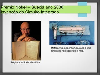 Premio Nobel – Suécia ano 2000
Invenção do Circuito Integrado
Material: tira de germânio colada a uma
lâmina de vidro todo feito à mão.
Registros da Ideia Monolítica
 