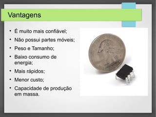 Vantagens

É muito mais confiável;

Não possui partes móveis;

Peso e Tamanho;

Baixo consumo de
energia;

Mais rápidos;

Menor custo;

Capacidade de produção
em massa.
 