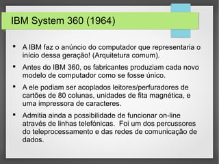 IBM System 360 (1964)
 A IBM faz o anúncio do computador que representaria o
início dessa geração! (Arquitetura comum).
 Antes do IBM 360, os fabricantes produziam cada novo
modelo de computador como se fosse único.
 A ele podiam ser acoplados leitores/perfuradores de
cartões de 80 colunas, unidades de fita magnética, e
uma impressora de caracteres.
 Admitia ainda a possibilidade de funcionar on-line
através de linhas telefónicas. Foi um dos percussores
do teleprocessamento e das redes de comunicação de
dados.
 