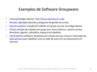 Exemplos de Software Groupware E-Group (Código-aberto)-  http://www.egroupware.org/ Moodle , aplicação educativa; programa de gestão de cursos.   OpenGroupWare  solução de trabalho em grupo via site, de código aberto.  Zimbra  solução de trabalho em grupo (em vários idiomas, suporta correio, directório, agenda, calendário, espaços de trabalho).  TalkAndWrite  (software interactivo em tempo real que simula a interacção de duas pessoas que trabalham uma ao lado da outra em um documento em comum).  Lic. GSI | Manuel António Rodrigues Lobão | Redes de Informação | Trabalho Individual 3 