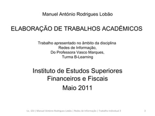Trabalho apresentado no âmbito da disciplina  Redes de Informação,  Do Professora Vasco Marques,  Turma B-Learning Instituto de Estudos Superiores Financeiros e Fiscais Maio 2011 Manuel António Rodrigues Lobão ELABORAÇÃO DE TRABALHOS ACADÉMICOS  Lic. GSI | Manuel António Rodrigues Lobão | Redes de Informação | Trabalho Individual 3 