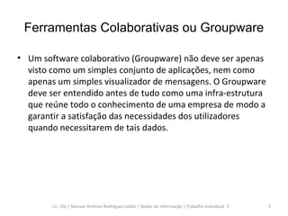 Ferramentas Colaborativas ou Groupware Um software colaborativo (Groupware) não deve ser apenas visto como um simples conjunto de aplicações, nem como apenas um simples visualizador de mensagens. O Groupware deve ser entendido antes de tudo como uma infra-estrutura que reúne todo o conhecimento de uma empresa de modo a garantir a satisfação das necessidades dos utilizadores quando necessitarem de tais dados. Lic. GSI | Manuel António Rodrigues Lobão | Redes de Informação | Trabalho Individual  3 