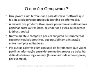 O que é o Groupware ? Groupware é um termo usado para descrever software que facilita a colaboração através da partilha de informação. A maioria dos produtos Groupware permitem aos utilizadores partilhar entre outros ítens, calendários e livros de endereço (address books) Normalmente é composto por um conjunto de ferramentas cooperativas/colaborativas, que possibilitam a interação entre múltiplos utilizadores. Por outras palavras é um conjunto de ferramentas que visam partilhar informação entre determinados grupos de trabalho definidos física e logicamente (funcionários de uma empresa, por exemplo). Lic. GSI | Manuel António Rodrigues Lobão | Redes de Informação | Trabalho Individual 3 