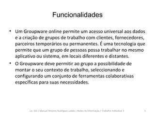 Funcionalidades Um Groupware online permite um acesso universal aos dados e a criação de grupos de trabalho com clientes, fornecedores, parceiros temporários ou permanentes. É uma tecnologia que permite que um grupo de pessoas possa trabalhar no mesmo aplicativo ou sistema, em locais diferentes e distantes. O Groupware deve permitir ao grupo a possibilidade de montar o seu contexto de trabalho, seleccionando e configurando um conjunto de ferramentas colaborativas específicas para suas necessidades. Lic. GSI | Manuel António Rodrigues Lobão | Redes de Informação | Trabalho Individual 3 