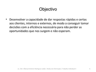 Objectivo Desenvolver a capacidade de dar respostas rápidas e certas aos clientes, internos e externos, de modo a conseguir tomar decisões com a eficiência necessária para não perder as oportunidades que nos surgem e não esperam. Lic. GSI | Manuel António Rodrigues Lobão | Redes de Informação | Trabalho Individual 3 