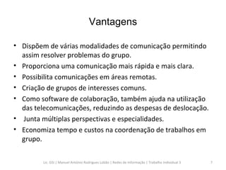 Vantagens Dispõem de várias modalidades de comunicação permitindo assim resolver problemas do grupo.  Proporciona uma comunicação mais rápida e mais clara. Possibilita comunicações em áreas remotas. Criação de grupos de interesses comuns. Como software de colaboração, também ajuda na utilização das telecomunicações, reduzindo as despesas de deslocação. Junta múltiplas perspectivas e especialidades. Economiza tempo e custos na coordenação de trabalhos em grupo.  Lic. GSI | Manuel António Rodrigues Lobão | Redes de Informação | Trabalho Individual 3 