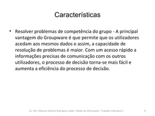 Características Resolver problemas de competência do grupo - A principal vantagem do Groupware é que permite que os utilizadores acedam aos mesmos dados e assim, a capacidade de resolução de problemas é maior. Com um acesso rápido a informações precisas de comunicação com os outros utilizadores, o processo de decisão torna-se mais fácil e aumenta a eficiência do processo de decisão.  Lic. GSI | Manuel António Rodrigues Lobão | Redes de Informação | Trabalho Individual 3 