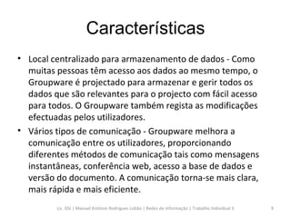 Características Local centralizado para armazenamento de dados - Como muitas pessoas têm acesso aos dados ao mesmo tempo, o Groupware é projectado para armazenar e gerir todos os dados que são relevantes para o projecto com fácil acesso para todos. O Groupware também regista as modificações efectuadas pelos utilizadores.  Vários tipos de comunicação - Groupware melhora a comunicação entre os utilizadores, proporcionando diferentes métodos de comunicação tais como mensagens instantâneas, conferência web, acesso a base de dados e versão do documento. A comunicação torna-se mais clara, mais rápida e mais eficiente.  Lic. GSI | Manuel António Rodrigues Lobão | Redes de Informação | Trabalho Individual 3 