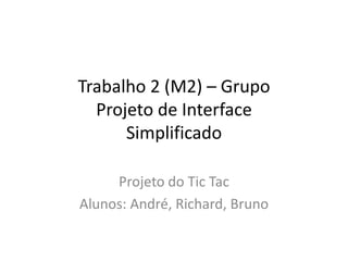 Trabalho 2 (M2) – Grupo
Projeto de Interface
Simplificado
Projeto do Tic Tac
Alunos: André, Richard, Bruno
 