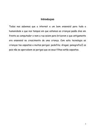 Introduçao

Todos nos sabemos que a internet e um bem ensensial para tuda a

humanidade e que nos tempos em que estamos as crianças pasão dias em

frente ao computador e nem a rua saiem para bricarem o que antigamente

era ensensial no crescimento de uma criança. Com esta tecnologia as

crianças tao espostas a muitos perigos: pedofilia; drogas; penografia.E os

pais não se apercebem os perigos que os seus filhos estão espostos.




                                                                         3
 