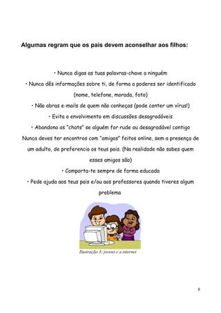Algumas regram que os pais devem aconselhar aos filhos:



            • Nunca digas as tuas palavras-chave a ninguém

 • Nunca dês informações sobre ti, de forma a poderes ser identificado

                    (nome, telefone, morada, foto)

   • Não abras e-mails de quem não conheças (pode conter um vírus!)

          • Evita o envolvimento em discussões desagradáveis

   • Abandona os “chats” se alguém for rude ou desagradável contigo

Nunca deves ter encontros com “amigos” feitos online, sem a presença de

  um adulto, de preferencia os teus pais. (Na realidade não sabes quem

                            esses amigos são)

                • Comporta-te sempre de forma educada

 • Pede ajuda aos teus pais e/ou aos professores quando tiveres algum

                                  problema




                       Ilustração 3: jovens e a internet




                                                                         8
 